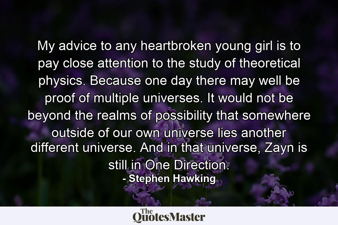 My advice to any heartbroken young girl is to pay close attention to the study of theoretical physics. Because one day there may well be proof of multiple universes. It would not be beyond the realms of possibility that somewhere outside of our own universe lies another different universe. And in that universe, Zayn is still in One Direction. - Quote by Stephen Hawking