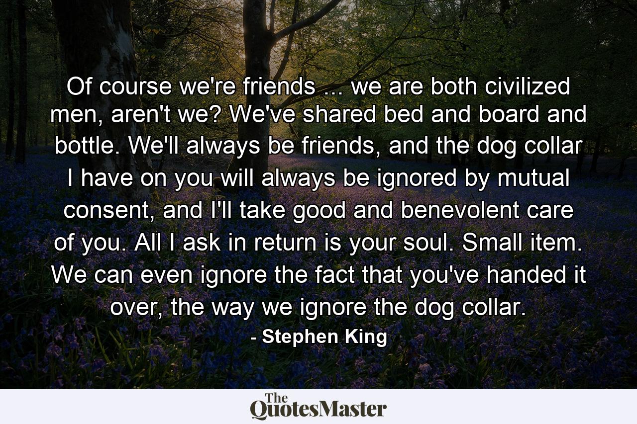 Of course we're friends ... we are both civilized men, aren't we? We've shared bed and board and bottle. We'll always be friends, and the dog collar I have on you will always be ignored by mutual consent, and I'll take good and benevolent care of you. All I ask in return is your soul. Small item. We can even ignore the fact that you've handed it over, the way we ignore the dog collar. - Quote by Stephen King