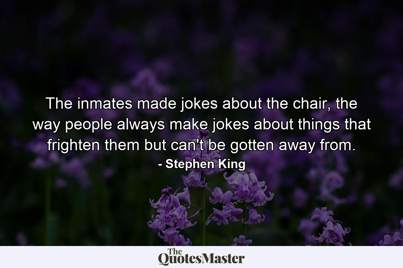 The inmates made jokes about the chair, the way people always make jokes about things that frighten them but can't be gotten away from. - Quote by Stephen King