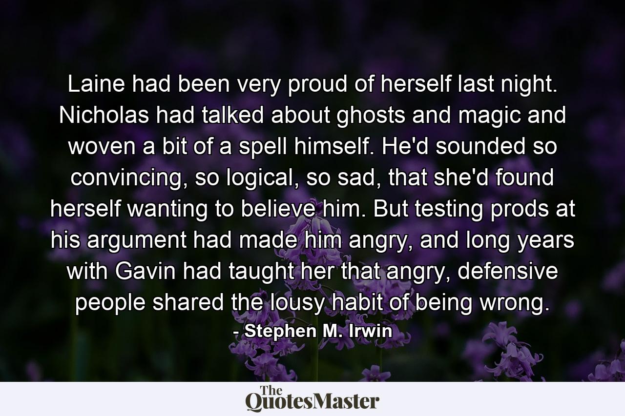 Laine had been very proud of herself last night. Nicholas had talked about ghosts and magic and woven a bit of a spell himself. He'd sounded so convincing, so logical, so sad, that she'd found herself wanting to believe him. But testing prods at his argument had made him angry, and long years with Gavin had taught her that angry, defensive people shared the lousy habit of being wrong. - Quote by Stephen M. Irwin