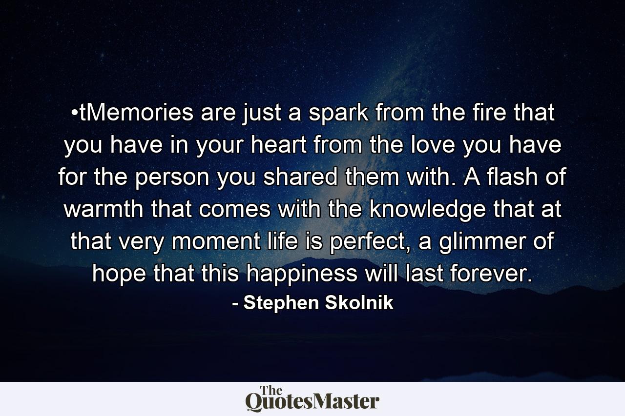 •tMemories are just a spark from the fire that you have in your heart from the love you have for the person you shared them with. A flash of warmth that comes with the knowledge that at that very moment life is perfect, a glimmer of hope that this happiness will last forever. - Quote by Stephen Skolnik