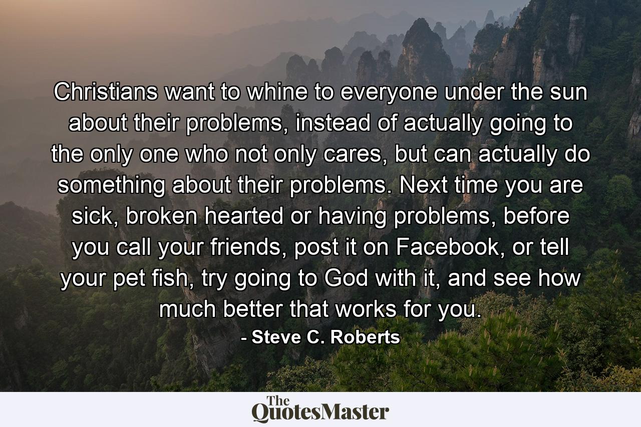 Christians want to whine to everyone under the sun about their problems, instead of actually going to the only one who not only cares, but can actually do something about their problems. Next time you are sick, broken hearted or having problems, before you call your friends, post it on Facebook, or tell your pet fish, try going to God with it, and see how much better that works for you. - Quote by Steve C. Roberts