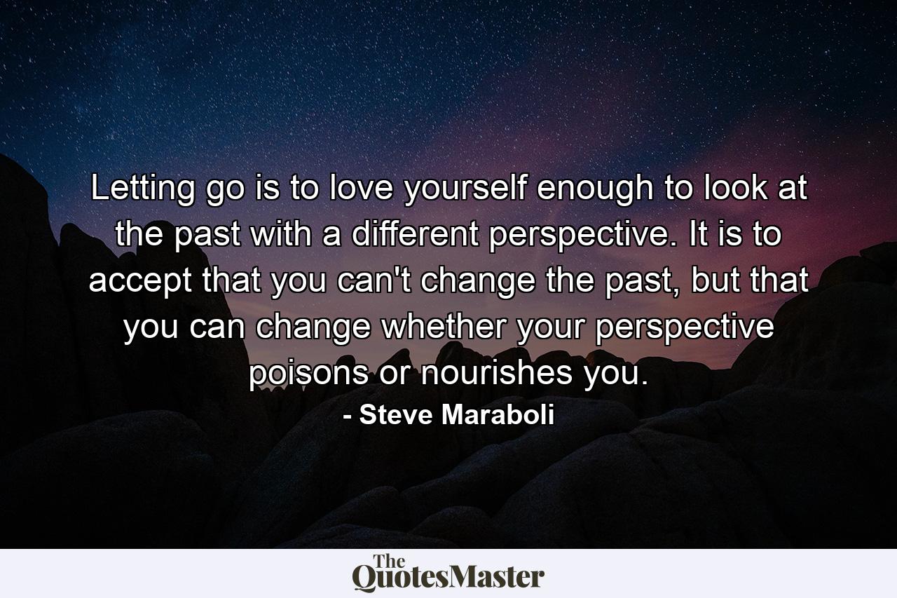 Letting go is to love yourself enough to look at the past with a different perspective. It is to accept that you can't change the past, but that you can change whether your perspective poisons or nourishes you. - Quote by Steve Maraboli