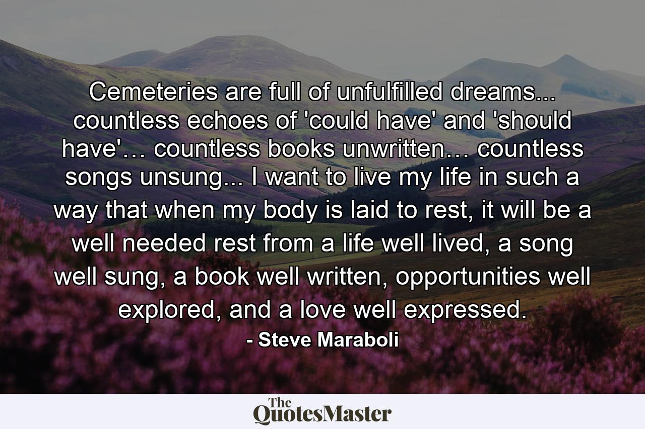 Cemeteries are full of unfulfilled dreams... countless echoes of 'could have' and 'should have'… countless books unwritten… countless songs unsung... I want to live my life in such a way that when my body is laid to rest, it will be a well needed rest from a life well lived, a song well sung, a book well written, opportunities well explored, and a love well expressed. - Quote by Steve Maraboli