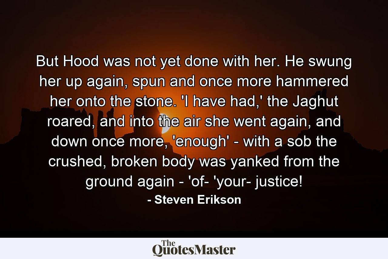 But Hood was not yet done with her. He swung her up again, spun and once more hammered her onto the stone. 'I have had,' the Jaghut roared, and into the air she went again, and down once more, 'enough' - with a sob the crushed, broken body was yanked from the ground again - 'of- 'your- justice! - Quote by Steven Erikson