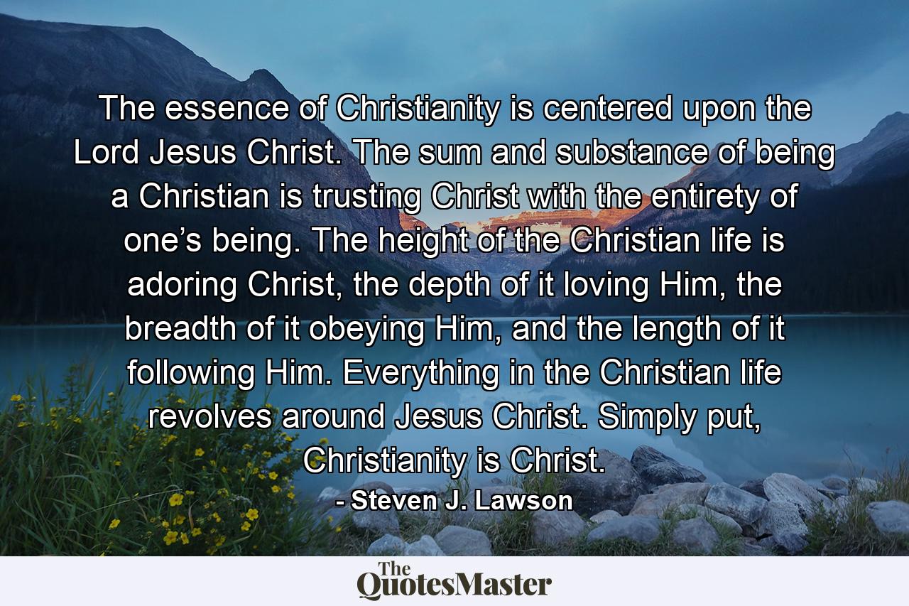 The essence of Christianity is centered upon the Lord Jesus Christ. The sum and substance of being a Christian is trusting Christ with the entirety of one’s being. The height of the Christian life is adoring Christ, the depth of it loving Him, the breadth of it obeying Him, and the length of it following Him. Everything in the Christian life revolves around Jesus Christ. Simply put, Christianity is Christ. - Quote by Steven J. Lawson