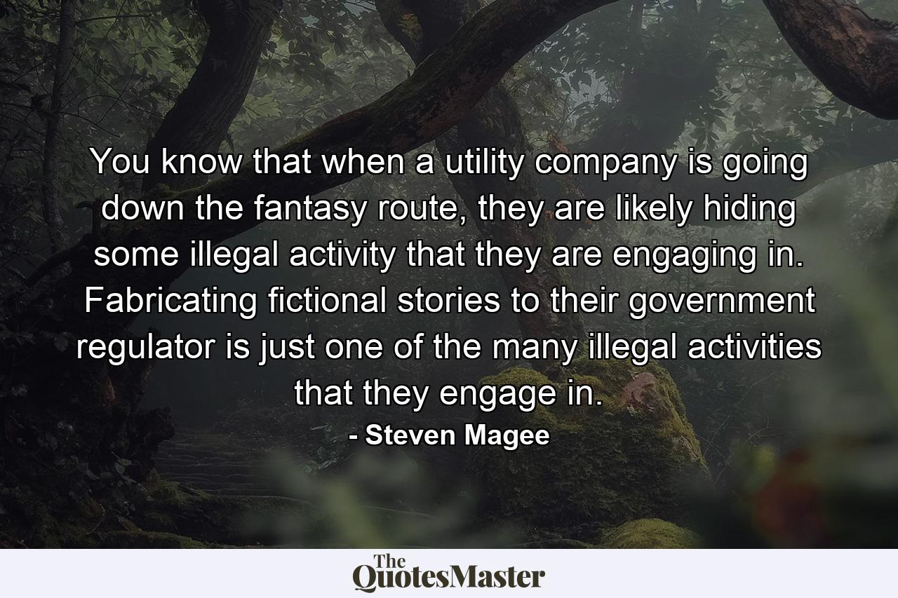 You know that when a utility company is going down the fantasy route, they are likely hiding some illegal activity that they are engaging in. Fabricating fictional stories to their government regulator is just one of the many illegal activities that they engage in. - Quote by Steven Magee