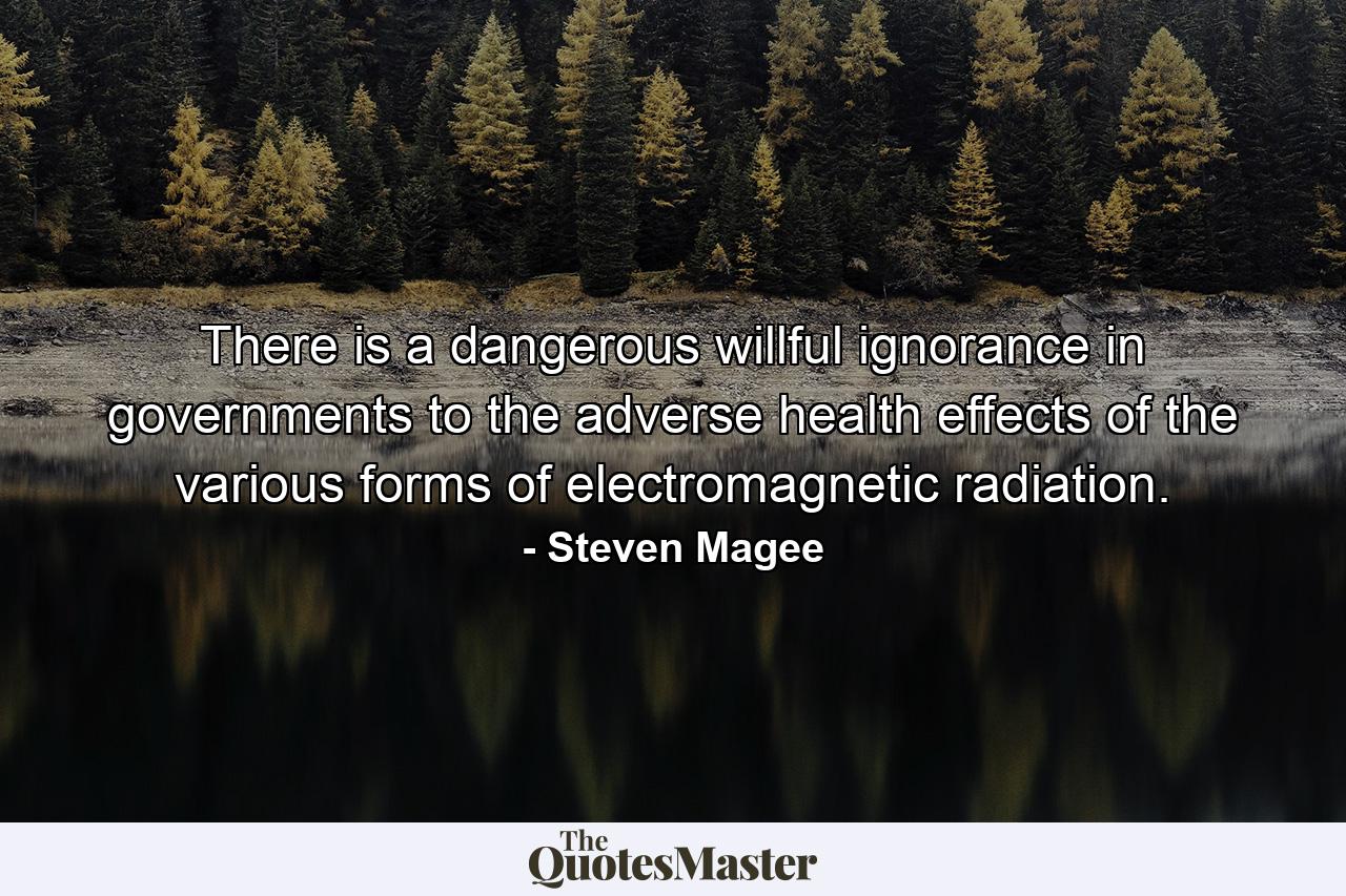 There is a dangerous willful ignorance in governments to the adverse health effects of the various forms of electromagnetic radiation. - Quote by Steven Magee