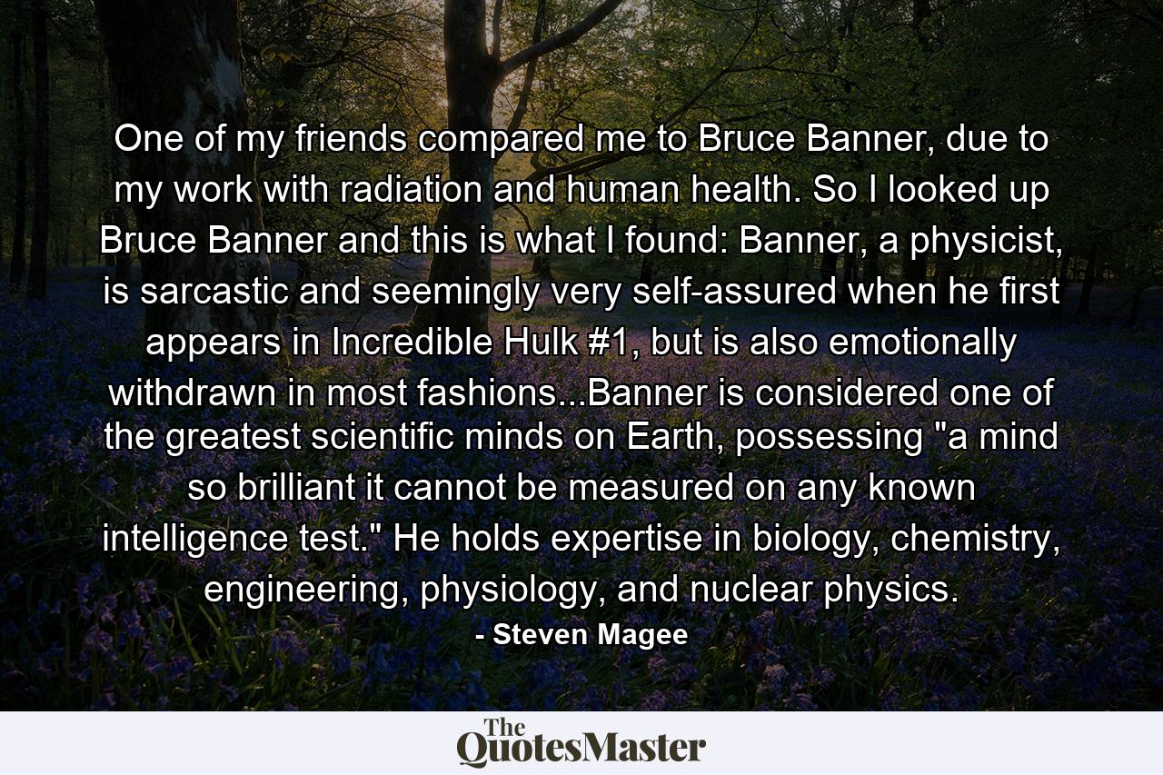 One of my friends compared me to Bruce Banner, due to my work with radiation and human health. So I looked up Bruce Banner and this is what I found: Banner, a physicist, is sarcastic and seemingly very self-assured when he first appears in Incredible Hulk #1, but is also emotionally withdrawn in most fashions...Banner is considered one of the greatest scientific minds on Earth, possessing 