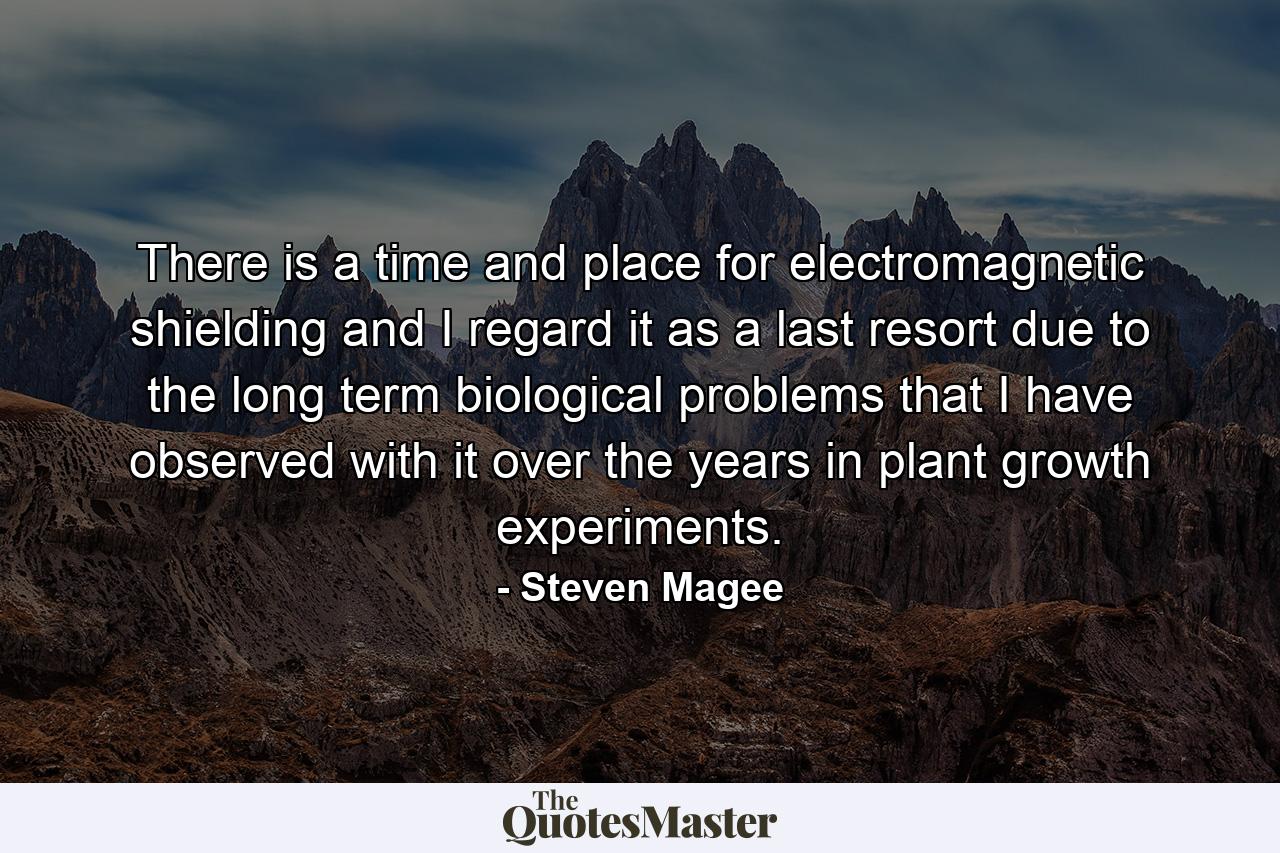 There is a time and place for electromagnetic shielding and I regard it as a last resort due to the long term biological problems that I have observed with it over the years in plant growth experiments. - Quote by Steven Magee