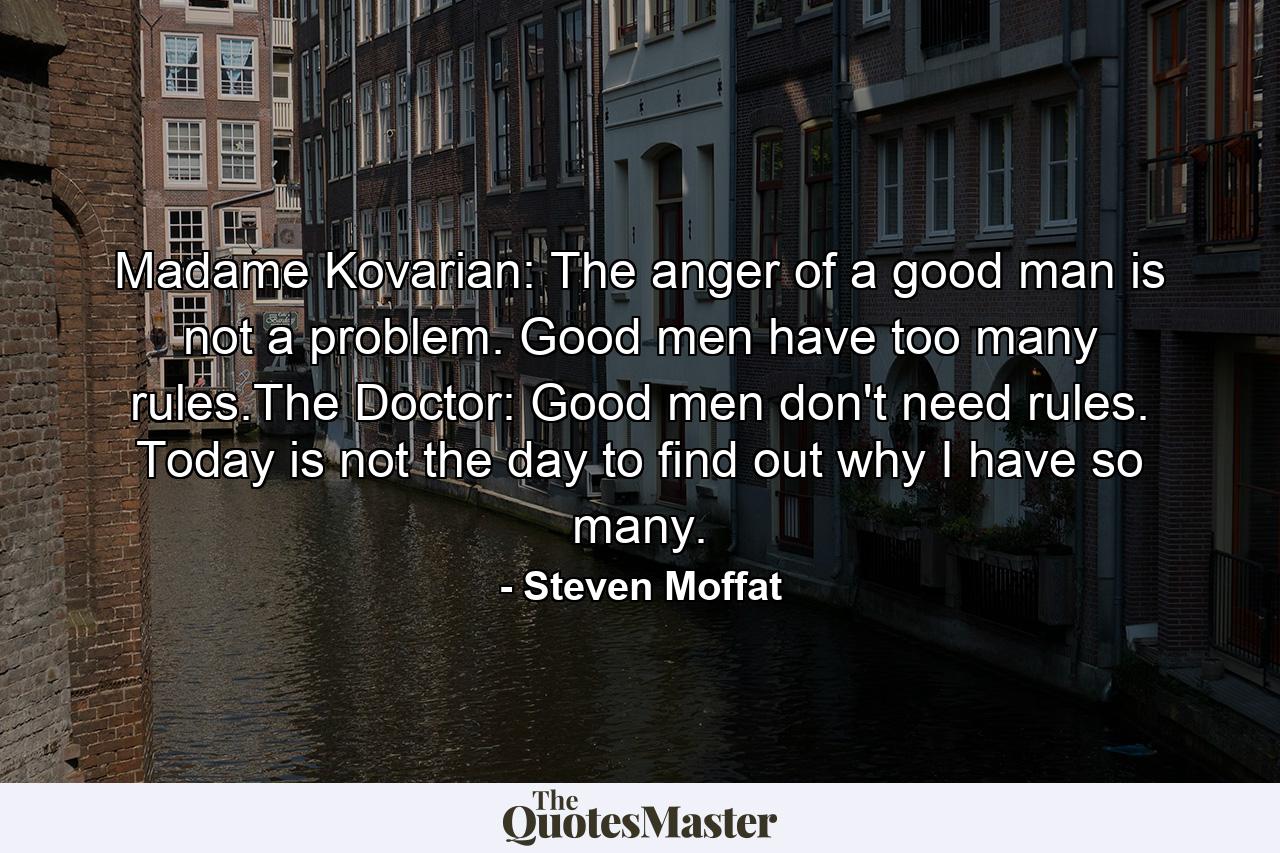 Madame Kovarian: The anger of a good man is not a problem. Good men have too many rules.The Doctor: Good men don't need rules. Today is not the day to find out why I have so many. - Quote by Steven Moffat