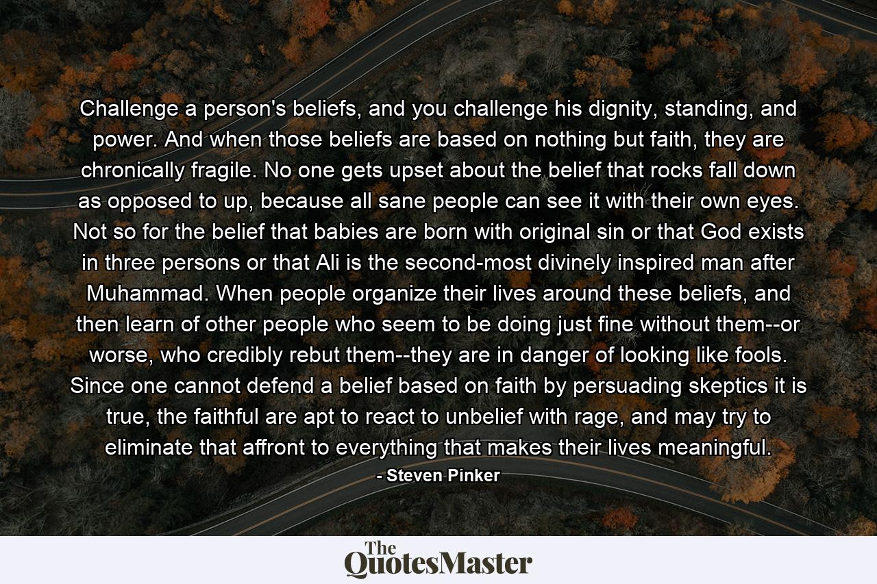 Challenge a person's beliefs, and you challenge his dignity, standing, and power. And when those beliefs are based on nothing but faith, they are chronically fragile. No one gets upset about the belief that rocks fall down as opposed to up, because all sane people can see it with their own eyes. Not so for the belief that babies are born with original sin or that God exists in three persons or that Ali is the second-most divinely inspired man after Muhammad. When people organize their lives around these beliefs, and then learn of other people who seem to be doing just fine without them--or worse, who credibly rebut them--they are in danger of looking like fools. Since one cannot defend a belief based on faith by persuading skeptics it is true, the faithful are apt to react to unbelief with rage, and may try to eliminate that affront to everything that makes their lives meaningful. - Quote by Steven Pinker