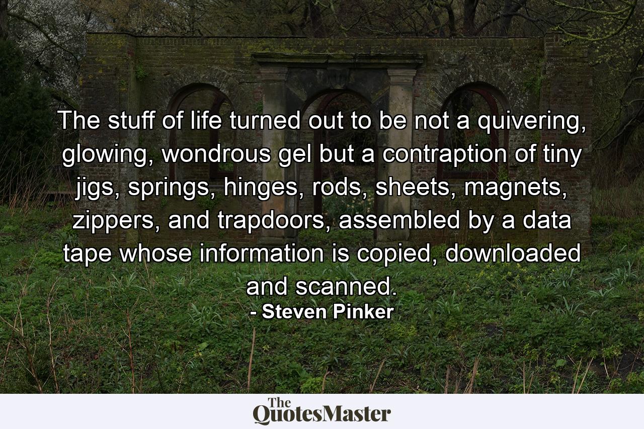 The stuff of life turned out to be not a quivering, glowing, wondrous gel but a contraption of tiny jigs, springs, hinges, rods, sheets, magnets, zippers, and trapdoors, assembled by a data tape whose information is copied, downloaded and scanned. - Quote by Steven Pinker