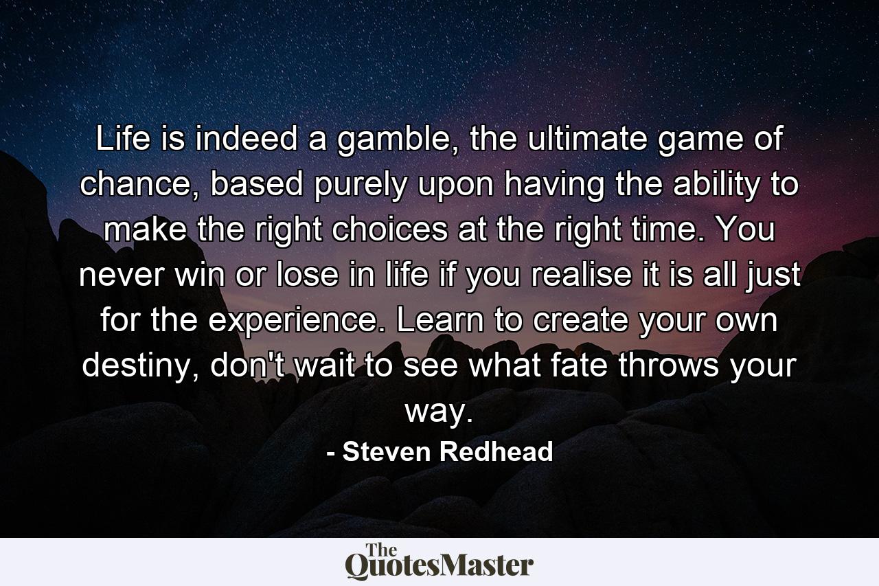 Life is indeed a gamble, the ultimate game of chance, based purely upon having the ability to make the right choices at the right time. You never win or lose in life if you realise it is all just for the experience. Learn to create your own destiny, don't wait to see what fate throws your way. - Quote by Steven Redhead