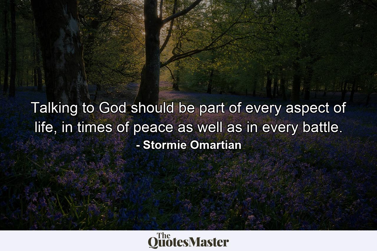 Talking to God should be part of every aspect of life, in times of peace as well as in every battle. - Quote by Stormie Omartian