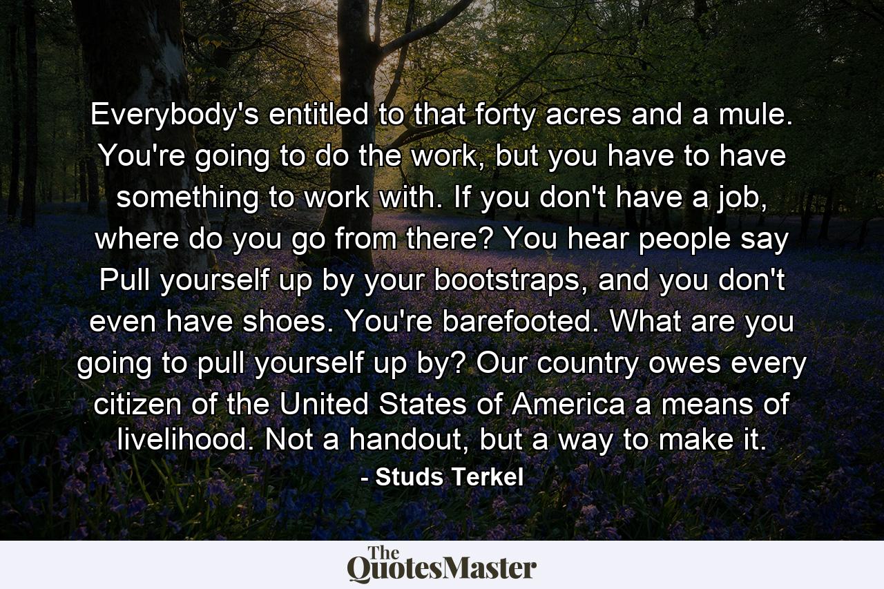 Everybody's entitled to that forty acres and a mule. You're going to do the work, but you have to have something to work with. If you don't have a job, where do you go from there? You hear people say Pull yourself up by your bootstraps, and you don't even have shoes. You're barefooted. What are you going to pull yourself up by? Our country owes every citizen of the United States of America a means of livelihood. Not a handout, but a way to make it. - Quote by Studs Terkel