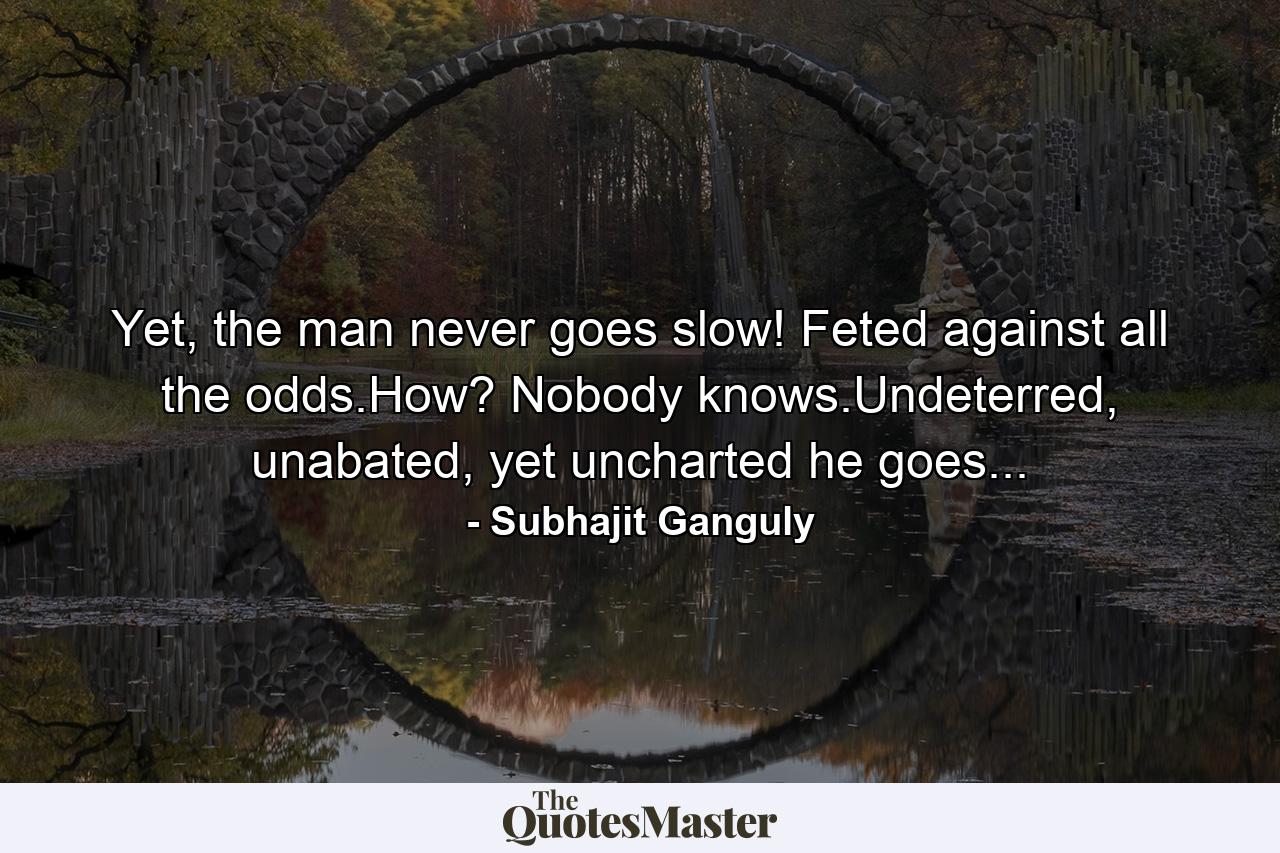 Yet, the man never goes slow! Feted against all the odds.How? Nobody knows.Undeterred, unabated, yet uncharted he goes... - Quote by Subhajit Ganguly