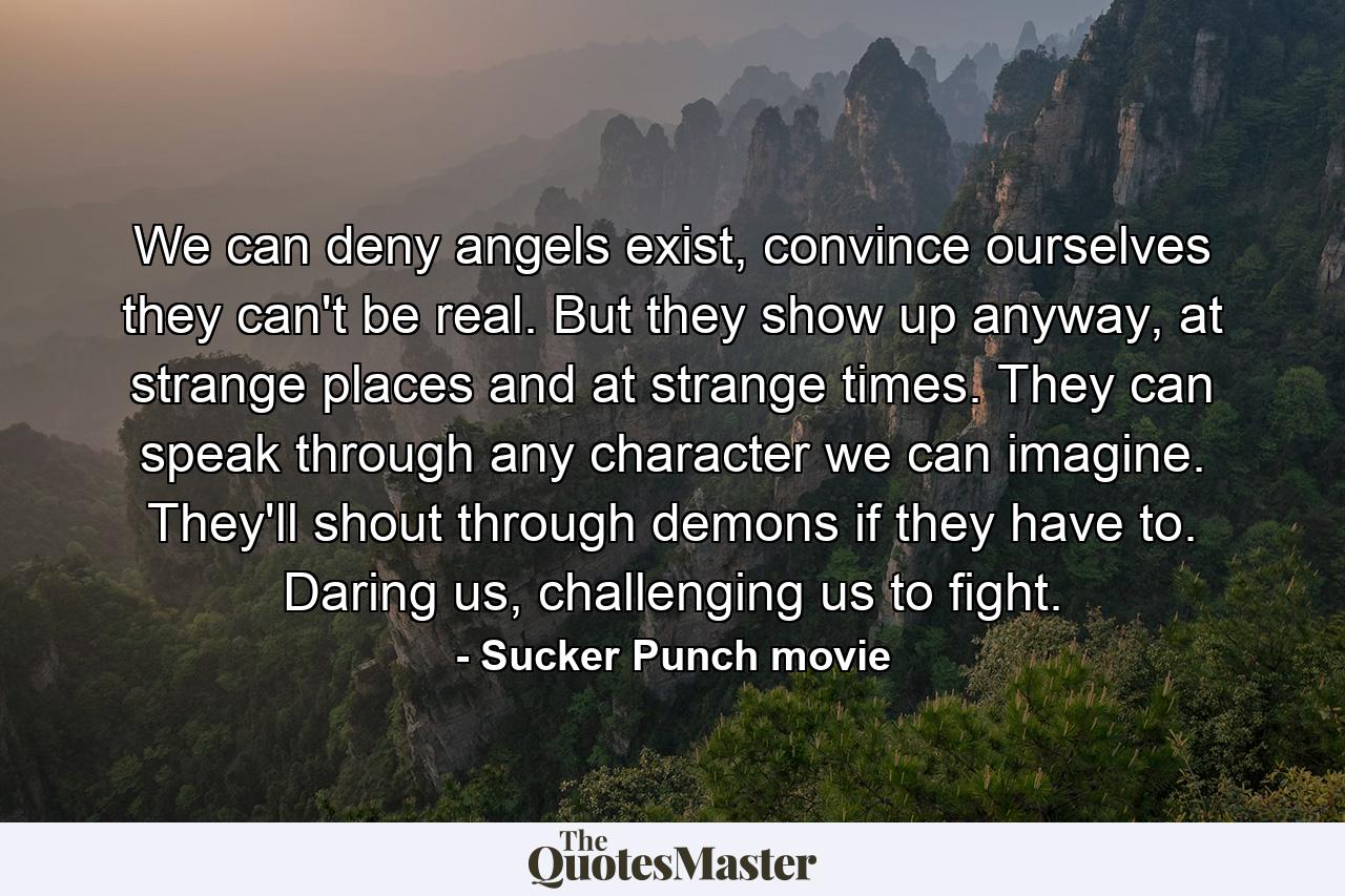 We can deny angels exist, convince ourselves they can't be real. But they show up anyway, at strange places and at strange times. They can speak through any character we can imagine. They'll shout through demons if they have to. Daring us, challenging us to fight. - Quote by Sucker Punch movie