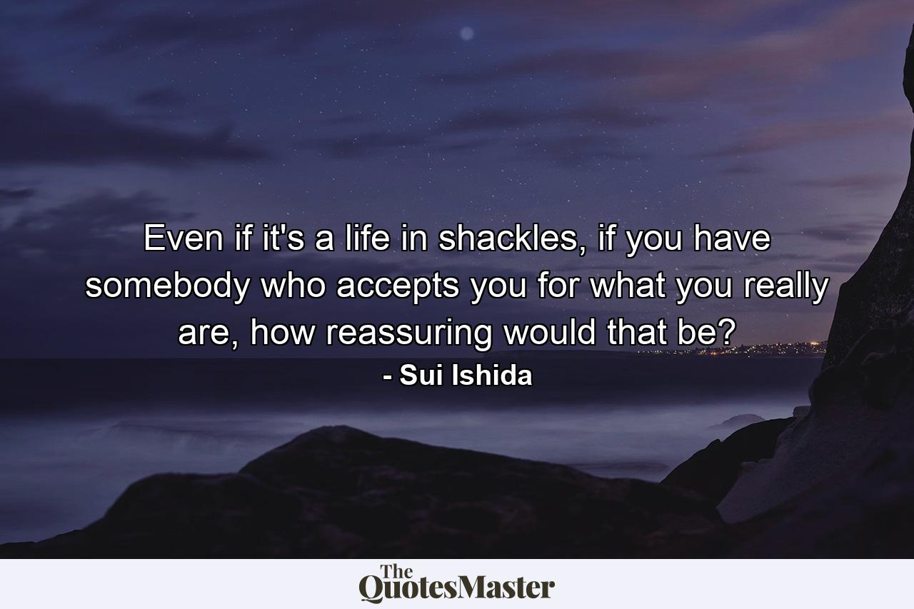 Even if it's a life in shackles, if you have somebody who accepts you for what you really are, how reassuring would that be? - Quote by Sui Ishida