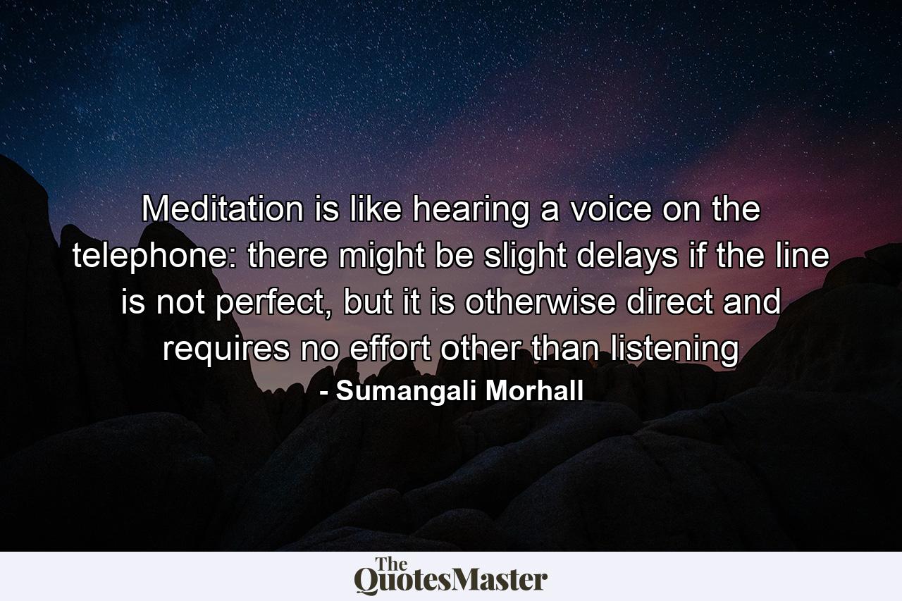 Meditation is like hearing a voice on the telephone: there might be slight delays if the line is not perfect, but it is otherwise direct and requires no effort other than listening - Quote by Sumangali Morhall