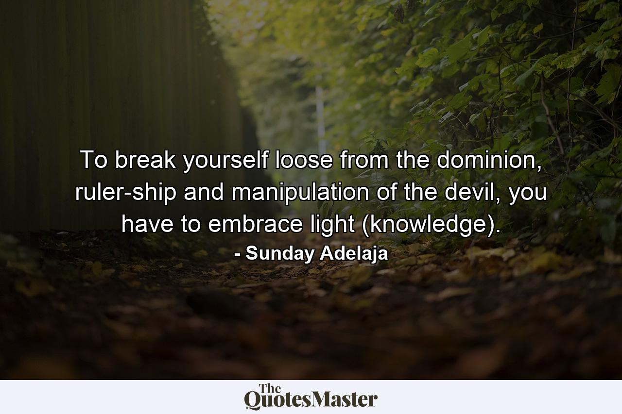 To break yourself loose from the dominion, ruler-ship and manipulation of the devil, you have to embrace light (knowledge). - Quote by Sunday Adelaja