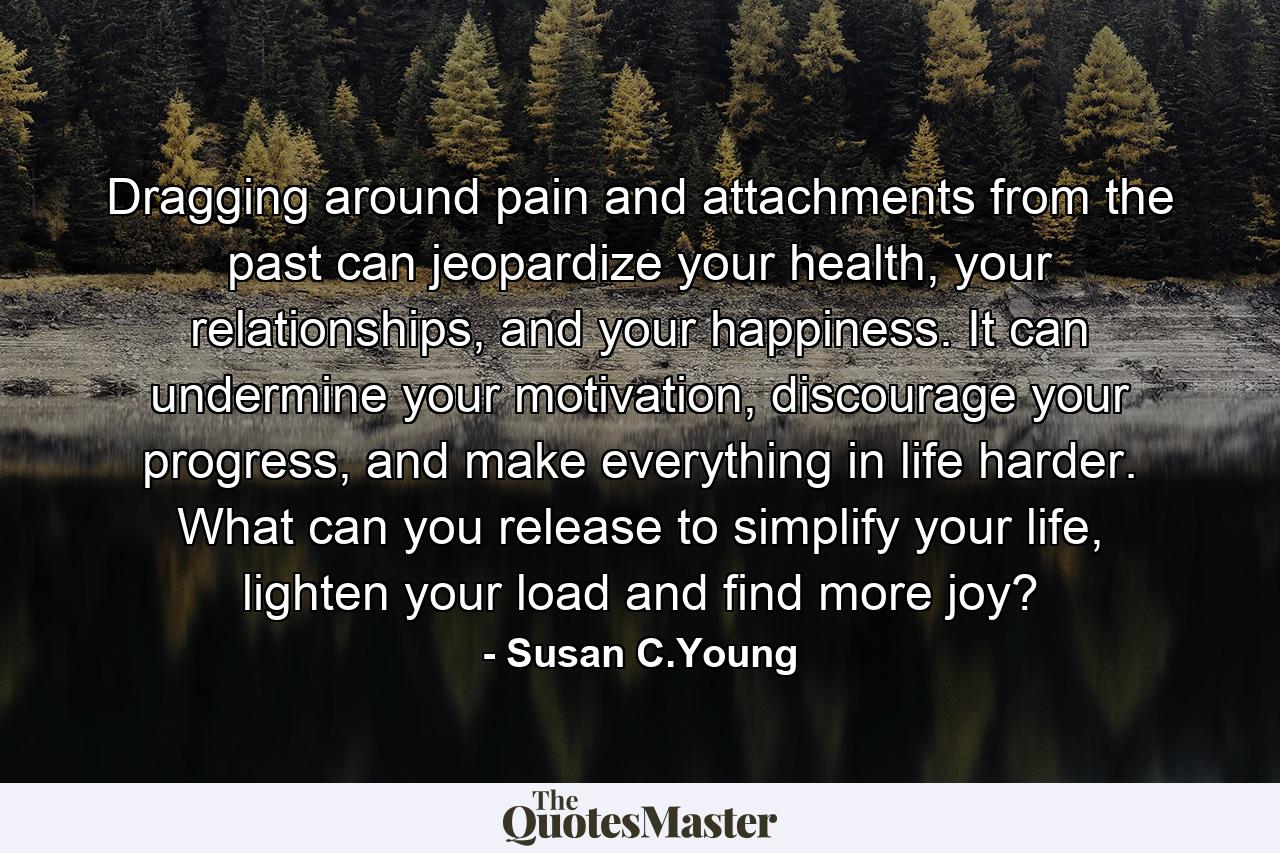 Dragging around pain and attachments from the past can jeopardize your health, your relationships, and your happiness. It can undermine your motivation, discourage your progress, and make everything in life harder. What can you release to simplify your life, lighten your load and find more joy? - Quote by Susan C.Young