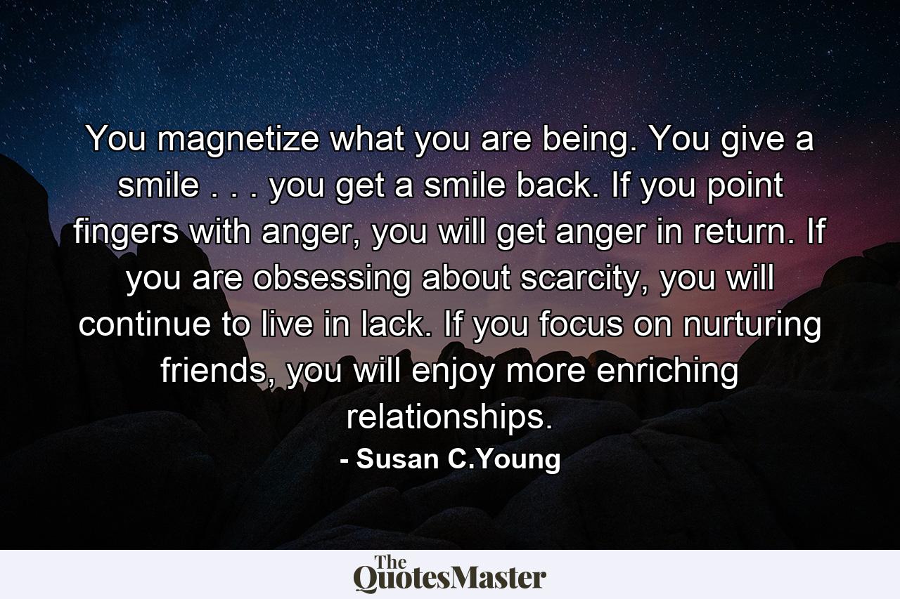 You magnetize what you are being. You give a smile . . . you get a smile back. If you point fingers with anger, you will get anger in return. If you are obsessing about scarcity, you will continue to live in lack. If you focus on nurturing friends, you will enjoy more enriching relationships. - Quote by Susan C.Young