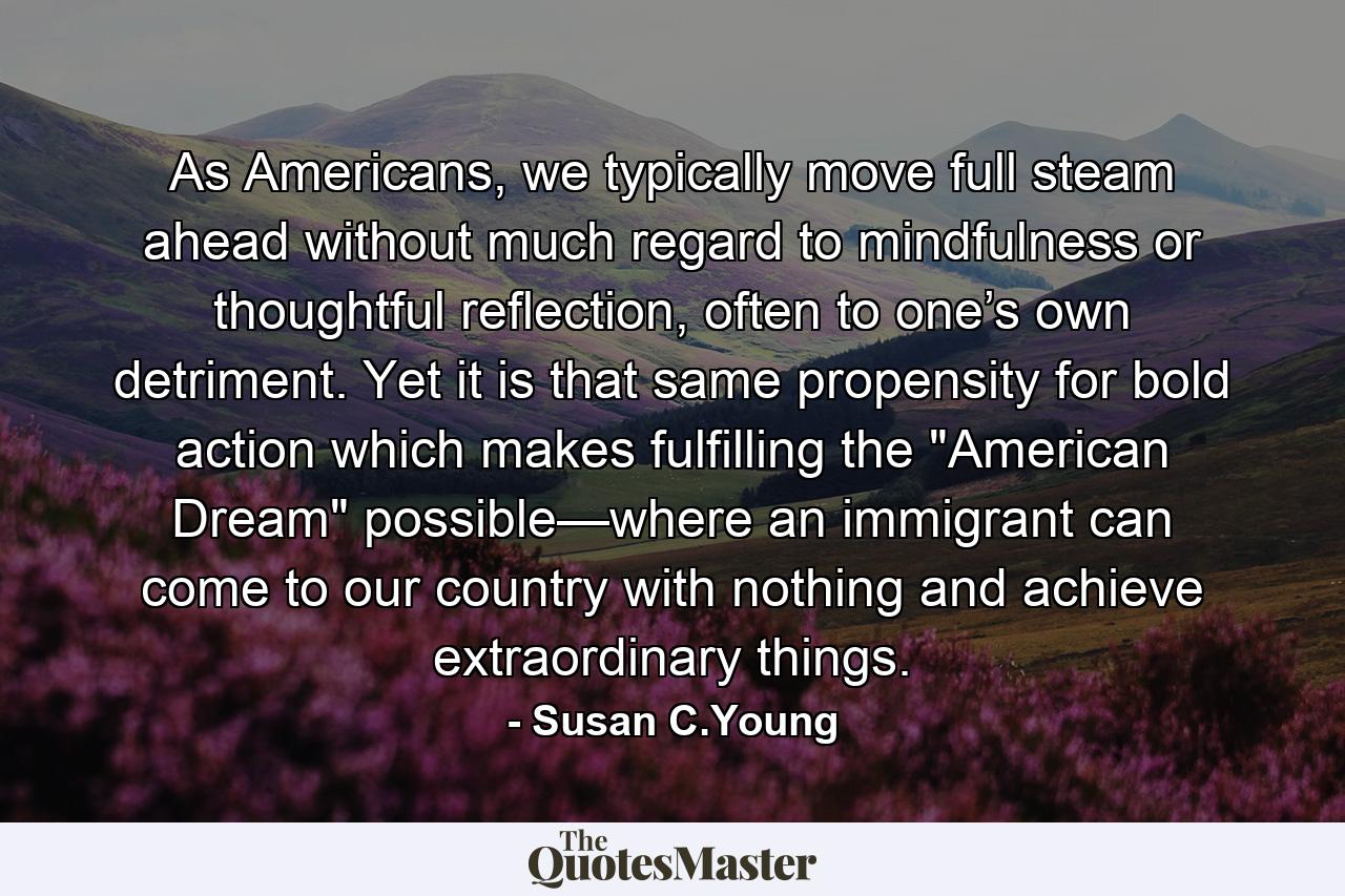 As Americans, we typically move full steam ahead without much regard to mindfulness or thoughtful reflection, often to one’s own detriment. Yet it is that same propensity for bold action which makes fulfilling the 