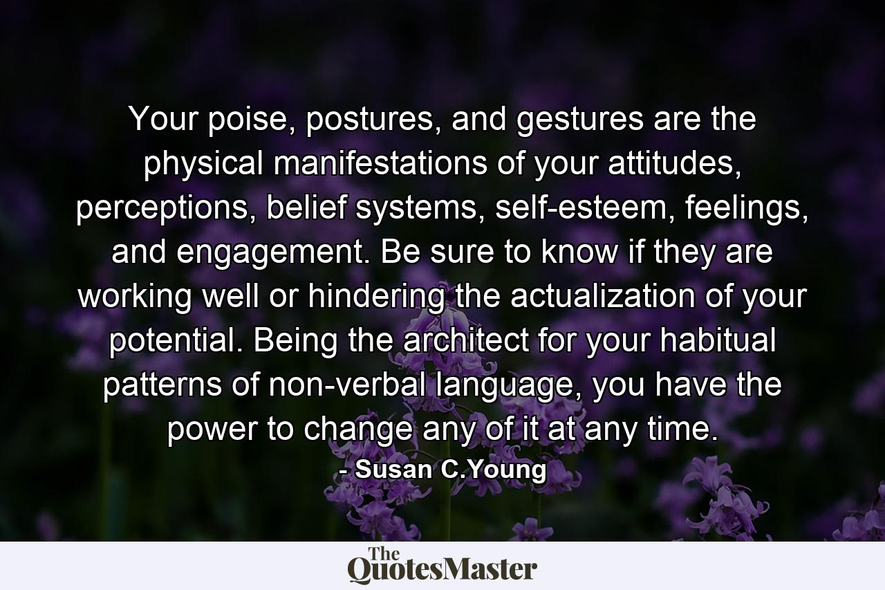 Your poise, postures, and gestures are the physical manifestations of your attitudes, perceptions, belief systems, self-esteem, feelings, and engagement. Be sure to know if they are working well or hindering the actualization of your potential. Being the architect for your habitual patterns of non-verbal language, you have the power to change any of it at any time. - Quote by Susan C.Young