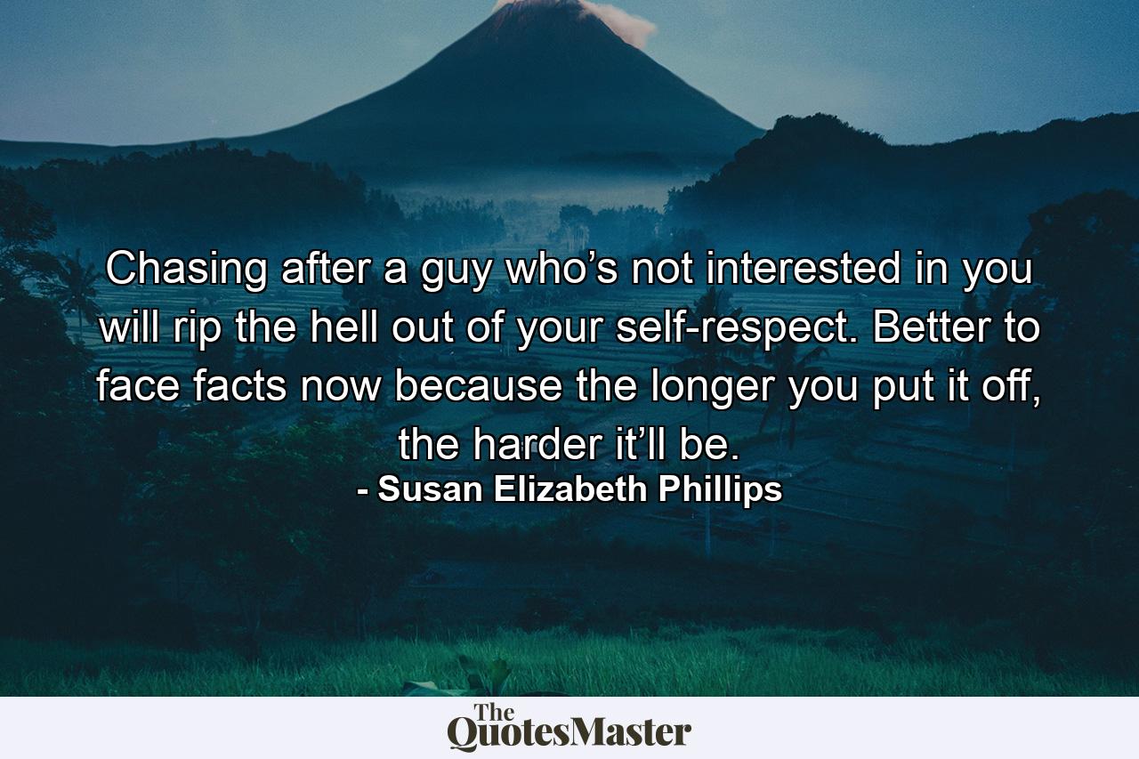 Chasing after a guy who’s not interested in you will rip the hell out of your self-respect. Better to face facts now because the longer you put it off, the harder it’ll be. - Quote by Susan Elizabeth Phillips