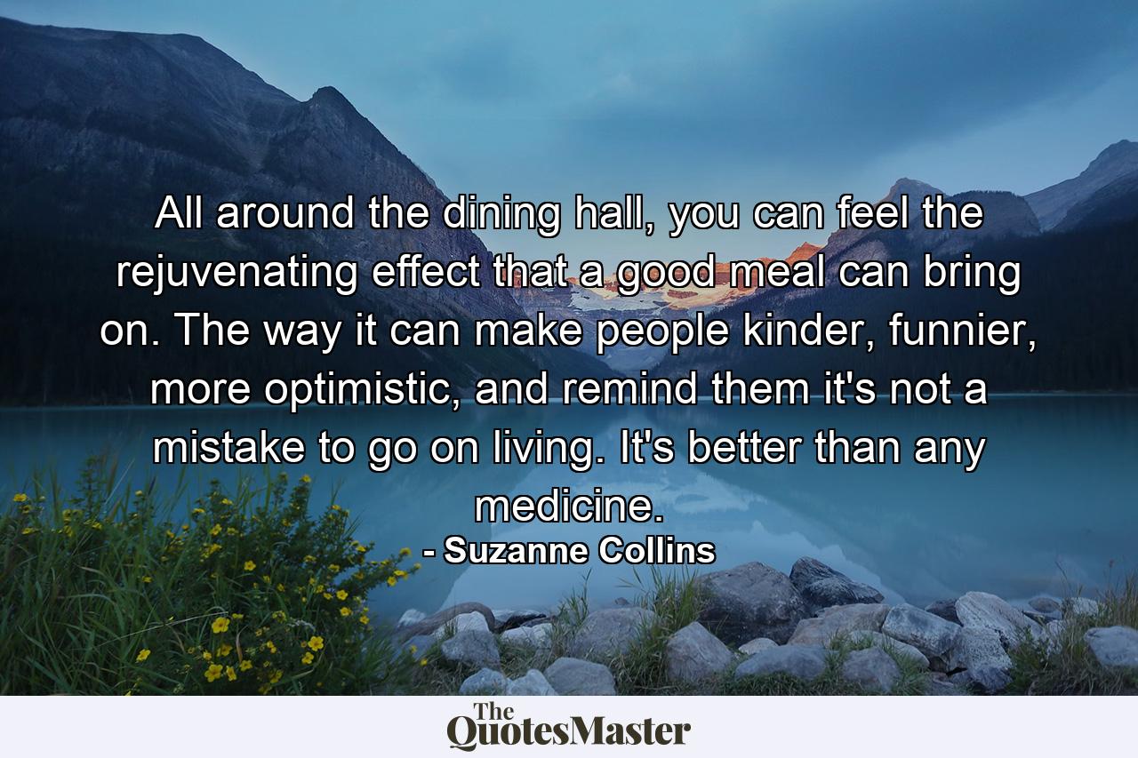 All around the dining hall, you can feel the rejuvenating effect that a good meal can bring on. The way it can make people kinder, funnier, more optimistic, and remind them it's not a mistake to go on living. It's better than any medicine. - Quote by Suzanne Collins