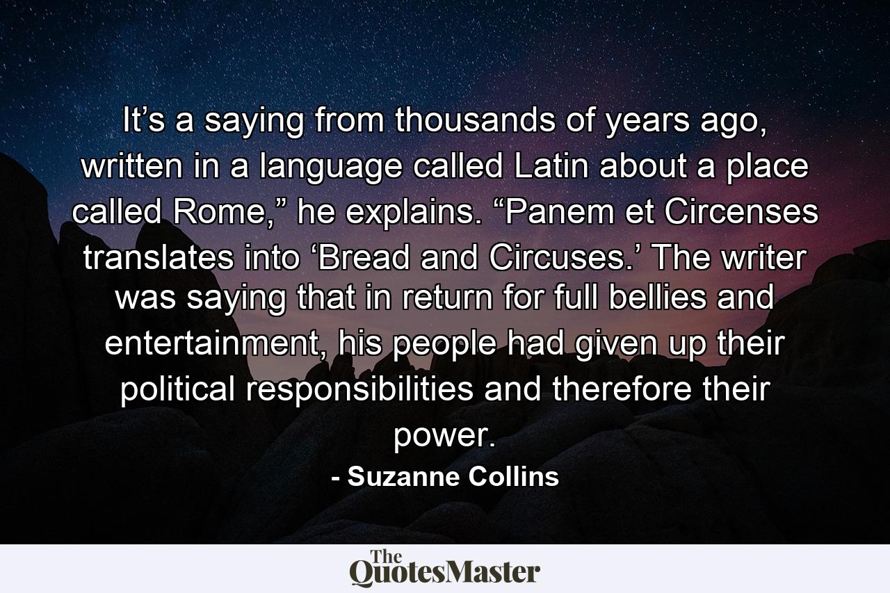 It’s a saying from thousands of years ago, written in a language called Latin about a place called Rome,” he explains. “Panem et Circenses translates into ‘Bread and Circuses.’ The writer was saying that in return for full bellies and entertainment, his people had given up their political responsibilities and therefore their power. - Quote by Suzanne Collins