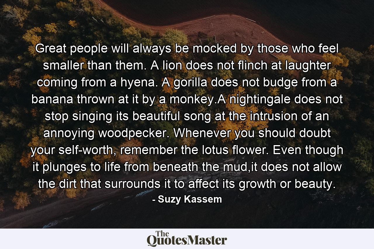 Great people will always be mocked by those who feel smaller than them. A lion does not flinch at laughter coming from a hyena. A gorilla does not budge from a banana thrown at it by a monkey.A nightingale does not stop singing its beautiful song at the intrusion of an annoying woodpecker. Whenever you should doubt your self-worth, remember the lotus flower. Even though it plunges to life from beneath the mud,it does not allow the dirt that surrounds it to affect its growth or beauty. - Quote by Suzy Kassem