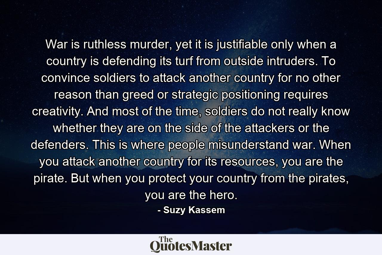 War is ruthless murder, yet it is justifiable only when a country is defending its turf from outside intruders. To convince soldiers to attack another country for no other reason than greed or strategic positioning requires creativity. And most of the time, soldiers do not really know whether they are on the side of the attackers or the defenders. This is where people misunderstand war. When you attack another country for its resources, you are the pirate. But when you protect your country from the pirates, you are the hero. - Quote by Suzy Kassem