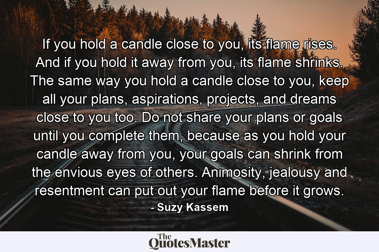 If you hold a candle close to you, its flame rises. And if you hold it away from you, its flame shrinks. The same way you hold a candle close to you, keep all your plans, aspirations, projects, and dreams close to you too. Do not share your plans or goals until you complete them, because as you hold your candle away from you, your goals can shrink from the envious eyes of others. Animosity, jealousy and resentment can put out your flame before it grows. - Quote by Suzy Kassem