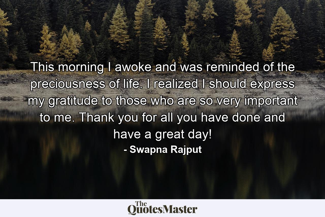 This morning I awoke and was reminded of the preciousness of life. I realized I should express my gratitude to those who are so very important to me. Thank you for all you have done and have a great day! - Quote by Swapna Rajput