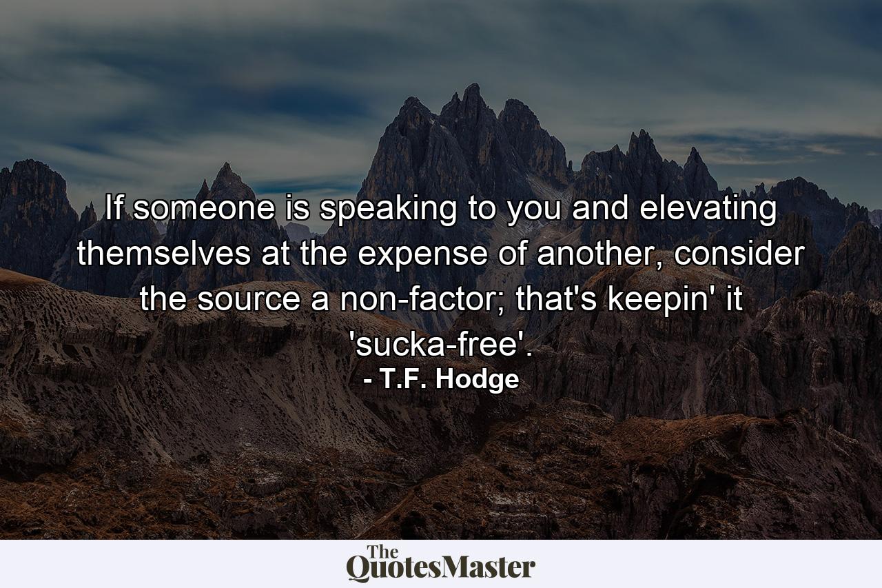 If someone is speaking to you and elevating themselves at the expense of another, consider the source a non-factor; that's keepin' it 'sucka-free'. - Quote by T.F. Hodge