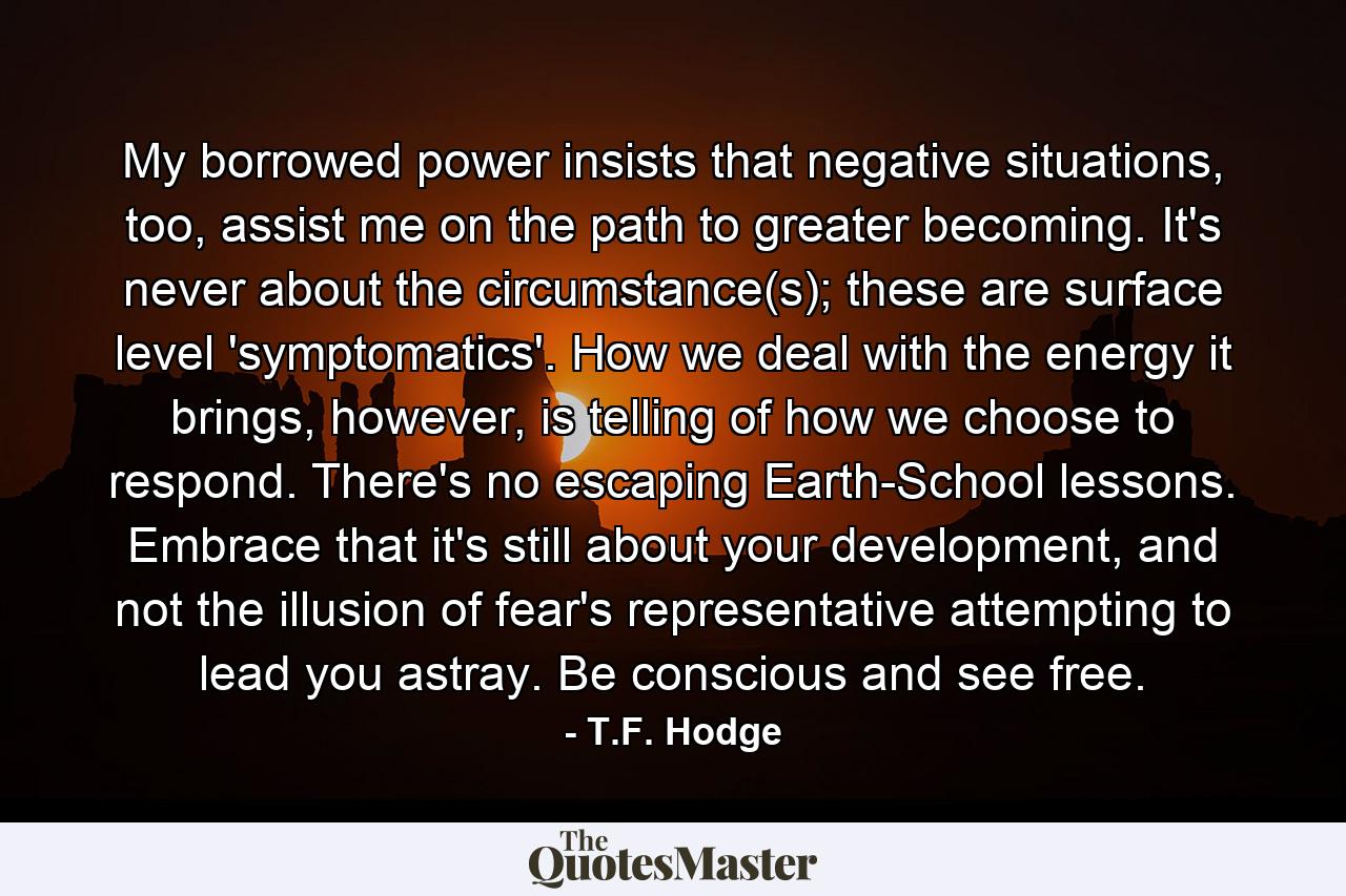 My borrowed power insists that negative situations, too, assist me on the path to greater becoming. It's never about the circumstance(s); these are surface level 'symptomatics'. How we deal with the energy it brings, however, is telling of how we choose to respond. There's no escaping Earth-School lessons. Embrace that it's still about your development, and not the illusion of fear's representative attempting to lead you astray. Be conscious and see free. - Quote by T.F. Hodge