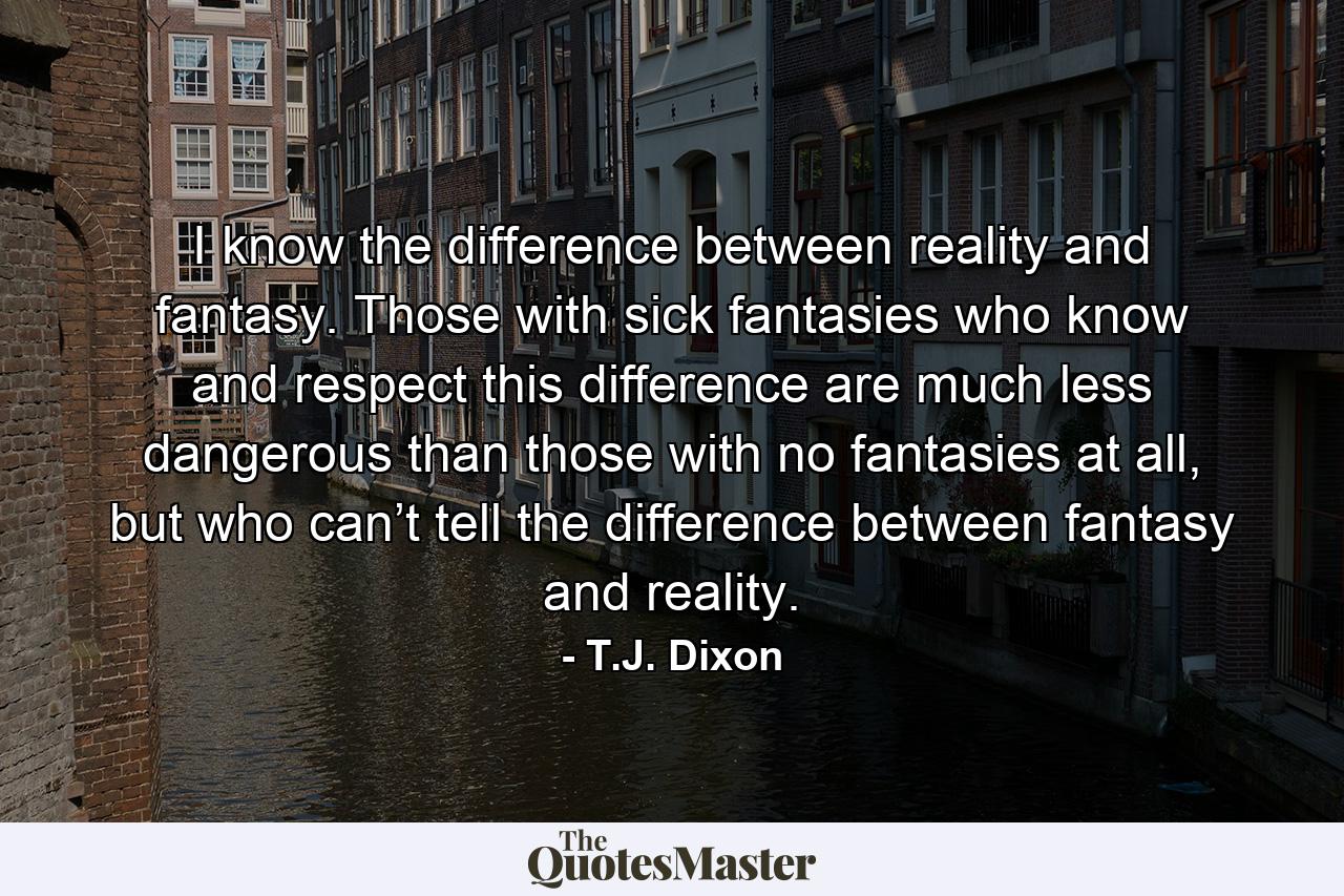 I know the difference between reality and fantasy. Those with sick fantasies who know and respect this difference are much less dangerous than those with no fantasies at all, but who can’t tell the difference between fantasy and reality. - Quote by T.J. Dixon