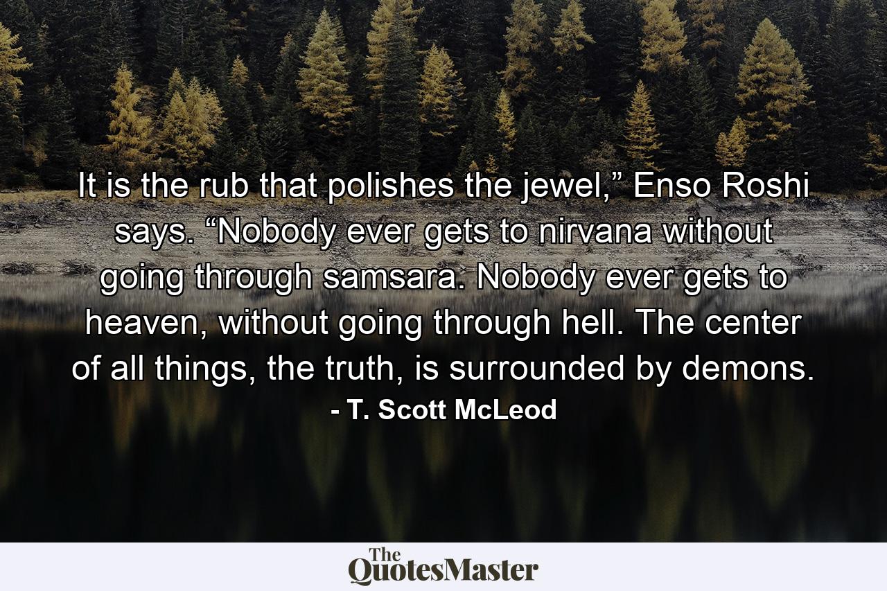 It is the rub that polishes the jewel,” Enso Roshi says. “Nobody ever gets to nirvana without going through samsara. Nobody ever gets to heaven, without going through hell. The center of all things, the truth, is surrounded by demons. - Quote by T. Scott McLeod