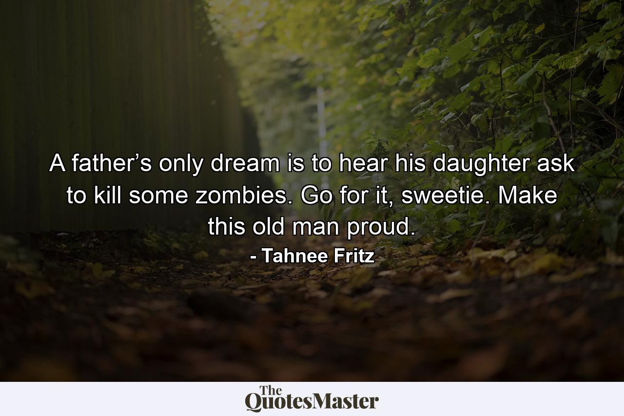 A father’s only dream is to hear his daughter ask to kill some zombies. Go for it, sweetie. Make this old man proud. - Quote by Tahnee Fritz