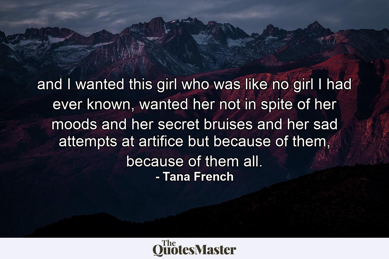 and I wanted this girl who was like no girl I had ever known, wanted her not in spite of her moods and her secret bruises and her sad attempts at artifice but because of them, because of them all. - Quote by Tana French