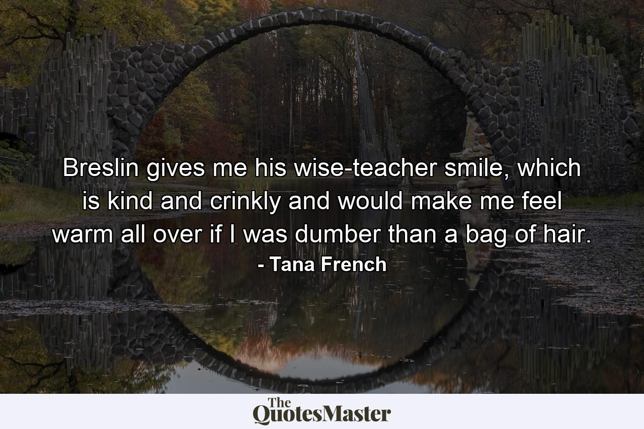 Breslin gives me his wise-teacher smile, which is kind and crinkly and would make me feel warm all over if I was dumber than a bag of hair. - Quote by Tana French