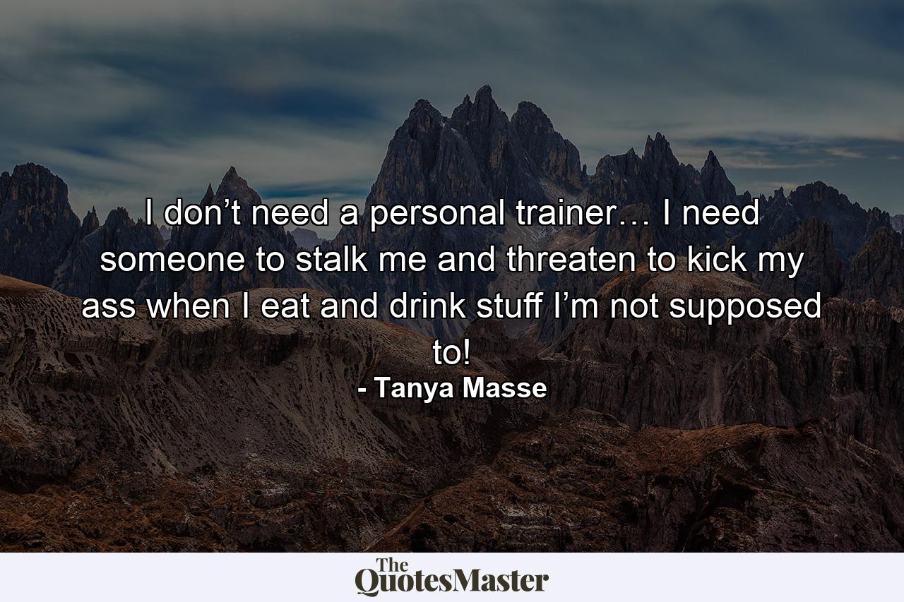 I don’t need a personal trainer… I need someone to stalk me and threaten to kick my ass when I eat and drink stuff I’m not supposed to! - Quote by Tanya Masse