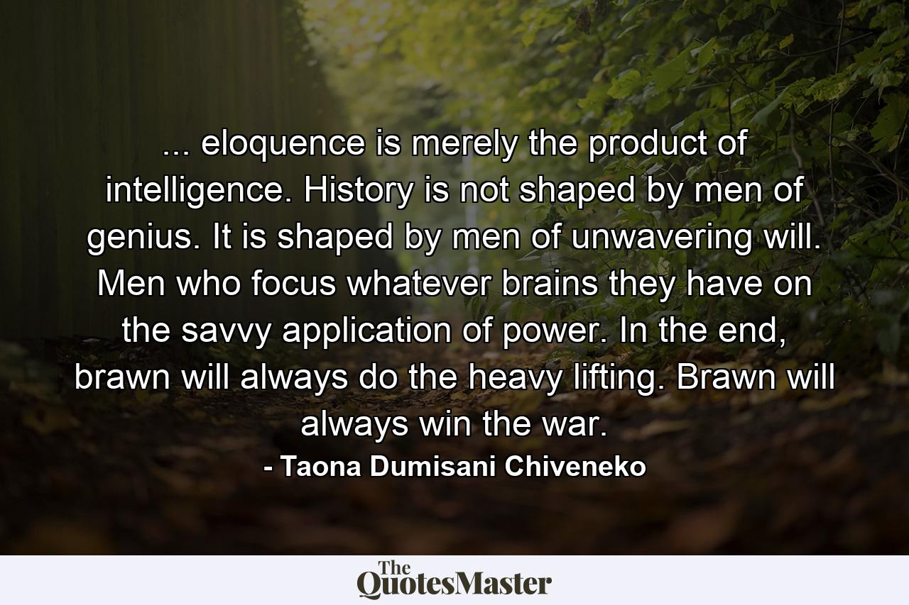 ... eloquence is merely the product of intelligence. History is not shaped by men of genius. It is shaped by men of unwavering will. Men who focus whatever brains they have on the savvy application of power. In the end, brawn will always do the heavy lifting. Brawn will always win the war. - Quote by Taona Dumisani Chiveneko