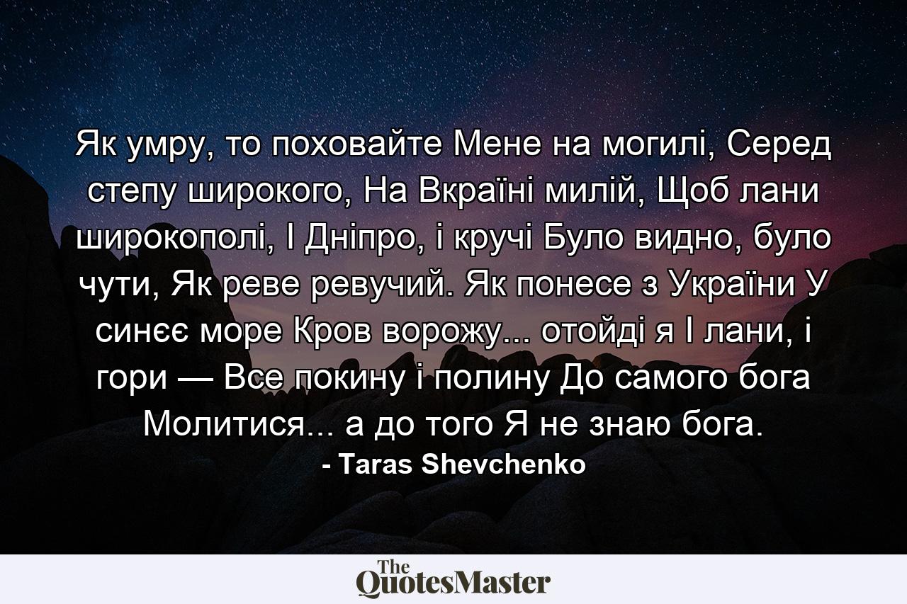 Як умру, то поховайте Мене на могилі, Серед степу широкого, На Вкраїні милій, Щоб лани широкополі, І Дніпро, і кручі Було видно, було чути, Як реве ревучий. Як понесе з України У синєє море Кров ворожу... отойді я І лани, і гори — Все покину і полину До самого бога Молитися... а до того Я не знаю бога. - Quote by Taras Shevchenko