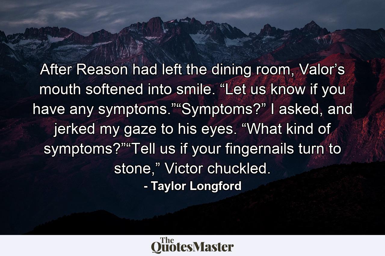 After Reason had left the dining room, Valor’s mouth softened into smile. “Let us know if you have any symptoms.”“Symptoms?” I asked, and jerked my gaze to his eyes. “What kind of symptoms?”“Tell us if your fingernails turn to stone,” Victor chuckled. - Quote by Taylor Longford