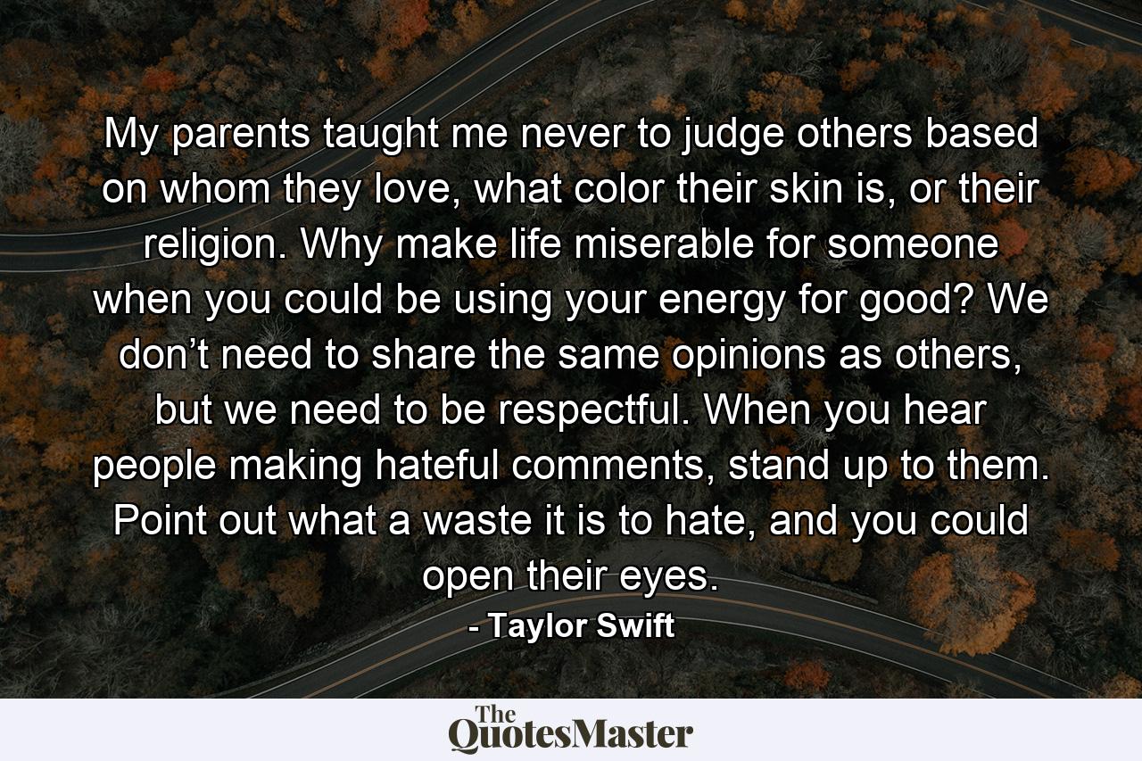 My parents taught me never to judge others based on whom they love, what color their skin is, or their religion. Why make life miserable for someone when you could be using your energy for good? We don’t need to share the same opinions as others, but we need to be respectful. When you hear people making hateful comments, stand up to them. Point out what a waste it is to hate, and you could open their eyes. - Quote by Taylor Swift