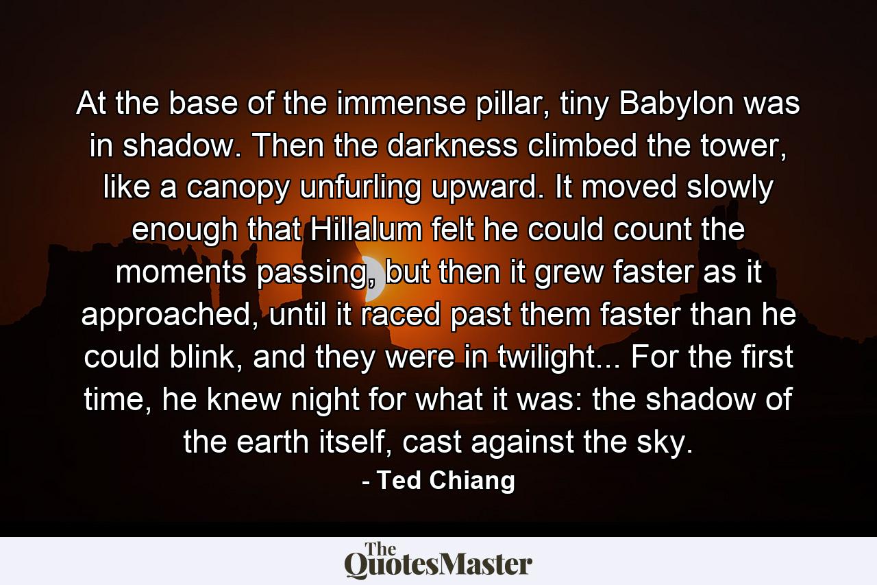 At the base of the immense pillar, tiny Babylon was in shadow. Then the darkness climbed the tower, like a canopy unfurling upward. It moved slowly enough that Hillalum felt he could count the moments passing, but then it grew faster as it approached, until it raced past them faster than he could blink, and they were in twilight... For the first time, he knew night for what it was: the shadow of the earth itself, cast against the sky. - Quote by Ted Chiang