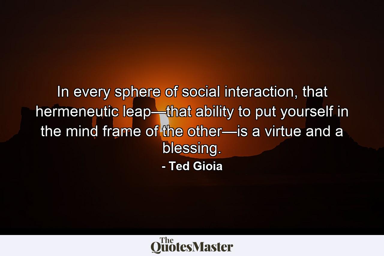 In every sphere of social interaction, that hermeneutic leap—that ability to put yourself in the mind frame of the other—is a virtue and a blessing. - Quote by Ted Gioia